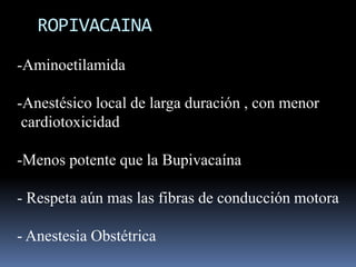 ROPIVACAINA
-Aminoetilamida
-Anestésico local de larga duración , con menor
cardiotoxicidad
-Menos potente que la Bupivacaína

- Respeta aún mas las fibras de conducción motora
- Anestesia Obstétrica

 