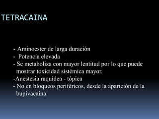 TETRACAINA

- Aminoester de larga duración
- Potencia elevada
- Se metaboliza con mayor lentitud por lo que puede
mostrar toxicidad sistémica mayor.
-Anestesia raquídea - tópica
- No en bloqueos periféricos, desde la aparición de la
bupivacaína

 