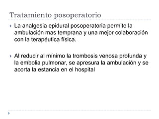 Tratamiento posoperatorio


La analgesia epidural posoperatoria permite la
ambulación mas temprana y una mejor colaboración
con la terapéutica física.



Al reducir al mínimo la trombosis venosa profunda y
la embolia pulmonar, se apresura la ambulación y se
acorta la estancia en el hospital

 