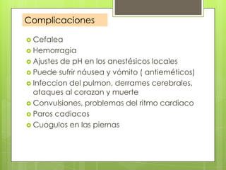 Complicaciones
 Cefalea
 Hemorragia
 Ajustes

de pH en los anestésicos locales
 Puede sufrir náusea y vómito ( antieméticos)
 Infeccion del pulmon, derrames cerebrales,
ataques al corazon y muerte
 Convulsiones, problemas del ritmo cardiaco
 Paros cadiacos
 Cuogulos en las piernas

 