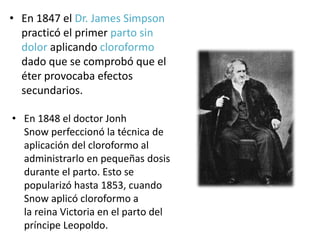 • En 1847 el Dr. James Simpson
practicó el primer parto sin
dolor aplicando cloroformo
dado que se comprobó que el
éter provocaba efectos
secundarios.
• En 1848 el doctor Jonh
Snow perfeccionó la técnica de
aplicación del cloroformo al
administrarlo en pequeñas dosis
durante el parto. Esto se
popularizó hasta 1853, cuando
Snow aplicó cloroformo a
la reina Victoria en el parto del
príncipe Leopoldo.
 