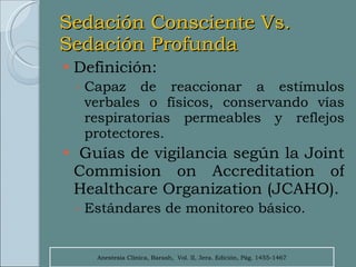 Sedación Consciente Vs. Sedación Profunda Definición:  Capaz de reaccionar a estímulos verbales o físicos, conservando vías respiratorias permeables y reflejos protectores. Guías de vigilancia según la Joint Commision on Accreditation of Healthcare Organization (JCAHO). Estándares de monitoreo básico. Anestesia Clínica, Barash,  Vol. II, 3era. Edición, Pág. 1455-1467 