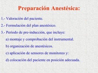 Preparación Anestésica: 
1.- Valoración del paciente. 
2.- Formulación del plan anestésico. 
3.- Período de pre-inducción, que incluye: 
a) montaje y comprobación del instrumental. 
b) organización de anestésicos. 
c) aplicación de sensores de monitoreo y: 
d) colocación del paciente en posición adecuada. 
 