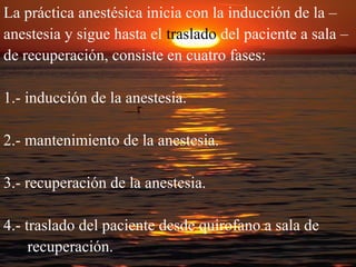 La práctica anestésica inicia con la inducción de la – 
anestesia y sigue hasta el traslado del paciente a sala – 
de recuperación, consiste en cuatro fases: 
1.- inducción de la anestesia. 
2.- mantenimiento de la anestesia. 
3.- recuperación de la anestesia. 
4.- traslado del paciente desde quirofano a sala de 
recuperación. 
 