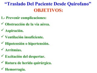 “Traslado Del Paciente Desde Quirofano” 
OBJETIVOS: 
1.- Prevenir complicaciones: 
 Obstrucción de la vía aérea. 
 Aspiración. 
 Ventilación insuficiente. 
 Hipotensión o hipertensión. 
 Arritmias. 
 Excitación del despertar. 
 Rotura de herida quirúrgica. 
 Hemorragia. 
 