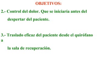 OBJETIVOS: 
2.- Control del dolor. Que se iniciaría antes del 
despertar del paciente. 
3.- Traslado eficaz del paciente desde el quirófano 
a 
la sala de recuperación. 
 
