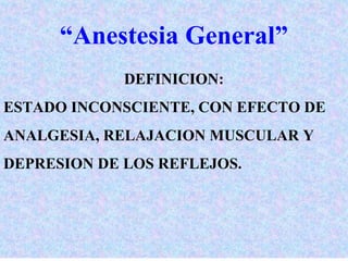 “Anestesia General” 
DEFINICION: 
ESTADO INCONSCIENTE, CON EFECTO DE 
ANALGESIA, RELAJACION MUSCULAR Y 
DEPRESION DE LOS REFLEJOS. 
 