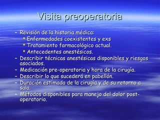 Visita preoperatoriaVisita preoperatoria
– Revisión de la historia médica:Revisión de la historia médica:
 Enfermedades coexistentes y exsEnfermedades coexistentes y exs
 Tratamiento farmacológico actual.Tratamiento farmacológico actual.
 Antecedentes anestésicos.Antecedentes anestésicos.
– Describir técnicas anestésicas disponibles y riesgosDescribir técnicas anestésicas disponibles y riesgos
asociados.asociados.
– Medicación pre-operatoria y hora de la cirugía.Medicación pre-operatoria y hora de la cirugía.
– Describir lo que sucederá en pabellón.Describir lo que sucederá en pabellón.
– Duración estimada de la cirugía y de su retorno aDuración estimada de la cirugía y de su retorno a
sala.sala.
– Métodos disponibles para manejo del dolor post-Métodos disponibles para manejo del dolor post-
operatorio.operatorio.
 