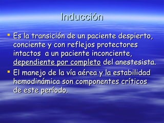 InducciónInducción
 Es la transición de un paciente despierto,Es la transición de un paciente despierto,
conciente y con reflejos protectoresconciente y con reflejos protectores
intactos a un paciente inconciente,intactos a un paciente inconciente,
dependiente por completodependiente por completo del anestesista.del anestesista.
 El manejo de la vía aérea y la estabilidadEl manejo de la vía aérea y la estabilidad
hemodinámica son componentes críticoshemodinámica son componentes críticos
de este período.de este período.
 