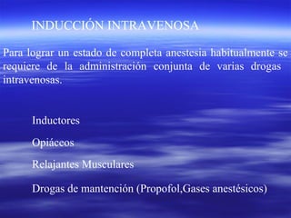 INDUCCIÓN INTRAVENOSA
Para lograr un estado de completa anestesia habitualmente se
requiere de la administración conjunta de varias drogas
intravenosas.
Inductores
Opiáceos
Relajantes Musculares
Drogas de mantención (Propofol,Gases anestésicos)
 