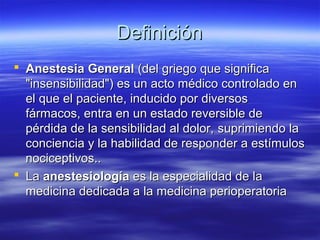 DefiniciónDefinición
 Anestesia GeneralAnestesia General (del griego que significa(del griego que significa
"insensibilidad") es un acto médico controlado en"insensibilidad") es un acto médico controlado en
el que el paciente, inducido por diversosel que el paciente, inducido por diversos
fármacos, entra en un estado reversible defármacos, entra en un estado reversible de
pérdida de la sensibilidad al dolor,pérdida de la sensibilidad al dolor, suprimiendo lasuprimiendo la
conciencia y la habilidad de responder a estímulosconciencia y la habilidad de responder a estímulos
nociceptivos..nociceptivos..
 LaLa anestesiologíaanestesiología es la especialidad de laes la especialidad de la
medicina dedicada a la medicina perioperatoriamedicina dedicada a la medicina perioperatoria
 