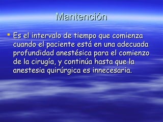 MantenciónMantención
 Es el intervalo de tiempo que comienzaEs el intervalo de tiempo que comienza
cuando el paciente está en una adecuadacuando el paciente está en una adecuada
profundidad anestésica para el comienzoprofundidad anestésica para el comienzo
de la cirugía, y continúa hasta que lade la cirugía, y continúa hasta que la
anestesia quirúrgica es innecesaria.anestesia quirúrgica es innecesaria.
 