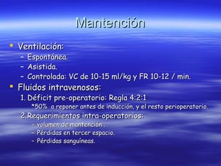 MantenciónMantención
 Ventilación:Ventilación:
– Espontánea.Espontánea.
– Asistida.Asistida.
– Controlada: VC de 10-15 ml/kg y FR 10-12 / min.Controlada: VC de 10-15 ml/kg y FR 10-12 / min.
 Fluidos intravenosos:Fluidos intravenosos:
1.1. Déficit pre-operatorio: Regla 4:2:1Déficit pre-operatorio: Regla 4:2:1
*50% a reponer antes de inducción, y el resto perioperatorio.*50% a reponer antes de inducción, y el resto perioperatorio.
2.2.Requerimientos intra-operatorios:Requerimientos intra-operatorios:
– volumen de mantención .volumen de mantención .
– Pérdidas en tercer espacio.Pérdidas en tercer espacio.
– Pérdidas sanguíneas.Pérdidas sanguíneas.
 