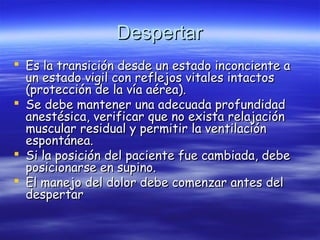 DespertarDespertar
 Es la transición desde un estado inconciente aEs la transición desde un estado inconciente a
un estado vigil con reflejos vitales intactosun estado vigil con reflejos vitales intactos
(protección de la vía aérea).(protección de la vía aérea).
 Se debe mantener una adecuada profundidadSe debe mantener una adecuada profundidad
anestésica, verificar que no exista relajaciónanestésica, verificar que no exista relajación
muscular residual y permitir la ventilaciónmuscular residual y permitir la ventilación
espontánea.espontánea.
 Si la posición del paciente fue cambiada, debeSi la posición del paciente fue cambiada, debe
posicionarse en supino.posicionarse en supino.
 El manejo del dolor debe comenzar antes delEl manejo del dolor debe comenzar antes del
despertardespertar
 