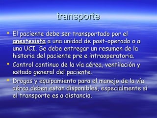transportetransporte
 El paciente debe ser transportado por elEl paciente debe ser transportado por el
anestesistaanestesista a una unidad de post-operado o aa una unidad de post-operado o a
una UCI. Se debe entregar un resumen de launa UCI. Se debe entregar un resumen de la
historia del paciente pre e intraoperatoria.historia del paciente pre e intraoperatoria.
 Control continuo de la vía aérea, ventilación yControl continuo de la vía aérea, ventilación y
estado general del paciente.estado general del paciente.
 Drogas y equipamiento para el manejo de la víaDrogas y equipamiento para el manejo de la vía
aérea deben estar disponibles, especialmente siaérea deben estar disponibles, especialmente si
el transporte es a distancia.el transporte es a distancia.
 