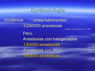 EpidemiologíaEpidemiología
IncidenciaIncidencia crisis fulminantes:crisis fulminantes:
1/250000 anestesias1/250000 anestesias
Ording H dan med bull 43:111,1996.Ording H dan med bull 43:111,1996.
Pero,Pero,
Anestesias con halogenadosAnestesias con halogenados
1/84000 anestesias.1/84000 anestesias.
Anestesias con sxAnestesias con sx
1/62000 anestesias.1/62000 anestesias.
 