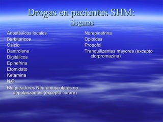 Drogas en pacientes SHM:Drogas en pacientes SHM:
SegurasSeguras
Anestésicos localesAnestésicos locales
BarbitúricosBarbitúricos
CalcioCalcio
DantroleneDantrolene
DigitálicosDigitálicos
EpinefrinaEpinefrina
EtomidatoEtomidato
KetaminaKetamina
NN22OO
Bloqueadores Neuromusculares noBloqueadores Neuromusculares no
depolarizantes (excepto curare)depolarizantes (excepto curare)
NorepinefrinaNorepinefrina
OpioidesOpioides
PropofolPropofol
Tranquilizantes mayores (exceptoTranquilizantes mayores (excepto
clorpromazina)clorpromazina)
 