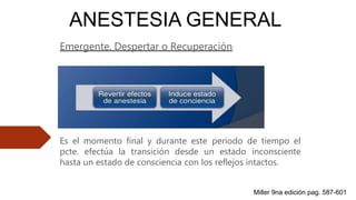 ANESTESIA GENERAL
Emergente, Despertar o Recuperación:
Es el momento final y durante este periodo de tiempo el
pcte. efectúa la transición desde un estado inconsciente
hasta un estado de consciencia con los reflejos intactos.
Miller 9na edición pag. 587-601
 