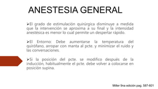 ANESTESIA GENERAL
El grado de estimulación quirúrgica disminuye a medida
que la intervención se aproxima a su final y la intensidad
anestésica es menor lo cual permite un despertar rápido.
El Entorno: Debe aumentarse la temperatura del
quirófano, arropar con manta al pcte. y minimizar el ruido y
las conversaciones.
Si la posición del pcte. se modifico después de la
inducción, habitualmente el pcte. debe volver a colocarse en
posición supina.
Miller 9na edición pag. 587-601
 