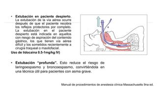 • Extubación en paciente despierto.
La extubación de la vía aérea ocurre
después de que el paciente recobra
los reflejos protectores por completo.
La extubación en el paciente
despierto está indicada en aquellos
con riesgo de aspiración del contenido
gástrico, los que tienen vía aérea
difícil y los sometidos recientemente a
cirugía traqueal o maxilofacial.
Uso de lidocaína 0.5-1mg/kg IV)
Manual de procedimientos de anestesia clínica Massachusetts 9na ed.
• Extubación “profunda”. Esto reduce el riesgo de
laringoespasmo y broncoespasmo, convirtiéndola en
una técnica útil para pacientes con asma grave.
 