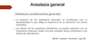 Anestesia general
🠶Inhalatoria consideraciones generales:
o La potencia de los anestésicos generales se correlaciona con su
liposolubilidad, lo que refleja la importancia de su interacción con dianas
hidrófobas.
o Los efectos de los anestésicos Inhalatorios no pueden explicarse con un
mecanismo molecular simple, sino que múltiples dianas contribuyen a los
efectos de cada fármaco.
MILLER – anestesia – 9na edición – pag. 281
 