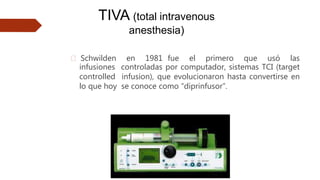 🠶 Schwilden en 1981 fue el primero que usó las
infusiones controladas por computador, sistemas TCI (target
controlled infusion), que evolucionaron hasta convertirse en
lo que hoy se conoce como “diprinfusor”.
TIVA (total intravenous
anesthesia)
 