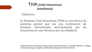 TIVA (total intravenous
anesthesia)
🠶Definición:
La Anestesia Total Intravenosa (TIVA) es una técnica de
anestesia general que usa una combinación de
fármacos administrados exclusivamente por vía
intravenosa sin usar fármacos por vía inhalatoria.
Total Intravenous Anesthesia using a target controlled infusion – A pocket reference’, College
of Anesthesiologists, Academy of Medicine Malaysia (retrieved 07.10.20).
 