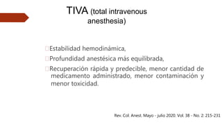 🠶Estabilidad hemodinámica,
🠶Profundidad anestésica más equilibrada,
🠶Recuperación rápida y predecible, menor cantidad de
medicamento administrado, menor contaminación y
menor toxicidad.
TIVA (total intravenous
anesthesia)
Rev. Col. Anest. Mayo - julio 2020. Vol. 38 - No. 2: 215-231
 