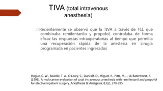 🠶Recientemente se observó que la TIVA a través de TCI, que
combinaba remifentanilo y propofol, controlaba de forma
eficaz las respuestas intraoperatorias al tiempo que permitía
una recuperación rápida de la anestesia en cirugía
programada en pacientes ingresados
TIVA (total intravenous
anesthesia)
Hogue, C. W., Bowdle, T. A., O'Leary, C., Duncalf, D., Miguel, R., Pitts, M., ... & Batenhorst, R.
(1996). A multicenter evaluation of total intravenous anesthesia with remifentanil and propofol
for elective inpatient surgery. Anesthesia & Analgesia, 83(2), 279-285.
 