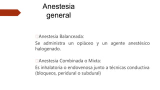 Anestesia
general
🠶Anestesia Balanceada:
Se administra un opiáceo y un agente anestésico
halogenado.
🠶Anestesia Combinada o Mixta:
Es inhalatoria o endovenosa junto a técnicas conductiva
(bloqueos, peridural o subdural)
 