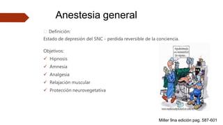 Anestesia general
🠶 Definición:
Estado de depresión del SNC - perdida reversible de la conciencia.
Objetivos:
 Hipnosis
 Amnesia
 Analgesia
 Relajación muscular
 Protección neurovegetativa
Miller 9na edición pag. 587-601
 