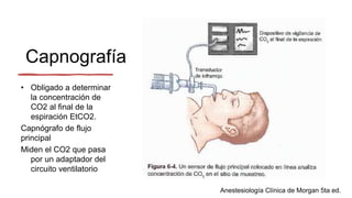 Capnografía
• Obligado a determinar
la concentración de
CO2 al final de la
espiración EtCO2.
Capnógrafo de flujo
principal
Miden el CO2 que pasa
por un adaptador del
circuito ventilatorio
Anestesiología Clínica de Morgan 5ta ed.
 