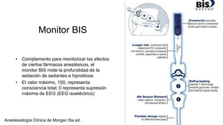 Monitor BIS
• Complemento para monitorizar los efectos
de ciertos fármacos anestésicos, el
monitor BIS mide la profundidad de la
sedación de sedantes e hipnóticos.
• El valor máximo, 100, representa
consciencia total; 0 representa supresión
máxima de EEG (EEG isoeléctrico)
Anestesiología Clínica de Morgan 5ta ed.
 