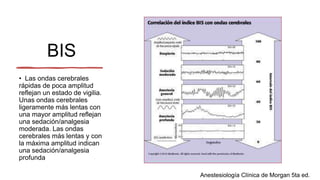 BIS
• Las ondas cerebrales
rápidas de poca amplitud
reflejan un estado de vigilia.
Unas ondas cerebrales
ligeramente más lentas con
una mayor amplitud reflejan
una sedación/analgesia
moderada. Las ondas
cerebrales más lentas y con
la máxima amplitud indican
una sedación/analgesia
profunda
Anestesiología Clínica de Morgan 5ta ed.
 