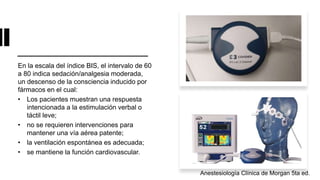 En la escala del índice BIS, el intervalo de 60
a 80 indica sedación/analgesia moderada,
un descenso de la consciencia inducido por
fármacos en el cual:
• Los pacientes muestran una respuesta
intencionada a la estimulación verbal o
táctil leve;
• no se requieren intervenciones para
mantener una vía aérea patente;
• la ventilación espontánea es adecuada;
• se mantiene la función cardiovascular.
Anestesiología Clínica de Morgan 5ta ed.
 