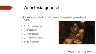 Anestesia general
🠶Para efectos prácticos dividiremos la anestesia general en 5
fases:
 A.- Premedicación
 B.- Inducción
 C.- Intubación
 D.- Mantenimiento
 E.- Extubación
Miller 9na edición pag. 587-601
 