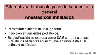 Alternativas farmacológicas de la anestesia
general
Anestésicos inhalados
• Para mantenimiento de la a. general.
• Inducción en pacientes pediátricos.
• Su dosificación se expresa como CAM a 1 atm a la cual
50% de los pacientes no se mueve en respuesta a un
estímulo quirúrgico.
Miller 9na edición pag. 381-388
 