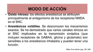 MODO DE ACCIÓN
• Óxido nitroso: los efectos anestésicos se atribuyen
principalmente al antagonismo de los receptores NMDA
en el SNC.
• Anestésicos volátiles. Se desconocen los mecanismos
exactos. Se ha demostrado que varios canales iónicos en
el SNC implicados en la transmisión sináptica (que
incluyen receptores de GABAA, glicina y glutamato) son
sensibles a los anestésicos inhalados y pueden tener una
función.
Miller 9na edición pag. 381-388
 