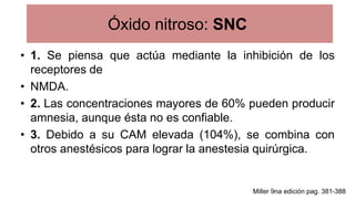Óxido nitroso: SNC
• 1. Se piensa que actúa mediante la inhibición de los
receptores de
• NMDA.
• 2. Las concentraciones mayores de 60% pueden producir
amnesia, aunque ésta no es confiable.
• 3. Debido a su CAM elevada (104%), se combina con
otros anestésicos para lograr la anestesia quirúrgica.
Miller 9na edición pag. 381-388
 