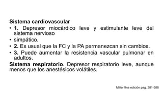Sistema cardiovascular
• 1. Depresor miocárdico leve y estimulante leve del
sistema nervioso
• simpático.
• 2. Es usual que la FC y la PA permanezcan sin cambios.
• 3. Puede aumentar la resistencia vascular pulmonar en
adultos.
Sistema respiratorio. Depresor respiratorio leve, aunque
menos que los anestésicos volátiles.
Miller 9na edición pag. 381-388
 