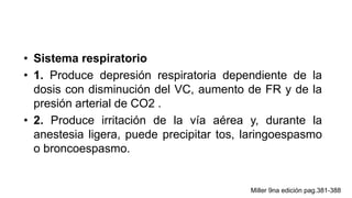 • Sistema respiratorio
• 1. Produce depresión respiratoria dependiente de la
dosis con disminución del VC, aumento de FR y de la
presión arterial de CO2 .
• 2. Produce irritación de la vía aérea y, durante la
anestesia ligera, puede precipitar tos, laringoespasmo
o broncoespasmo.
Miller 9na edición pag.381-388
 