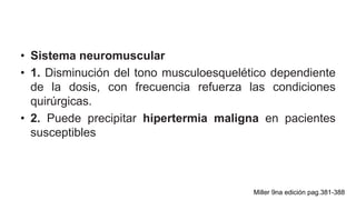 • Sistema neuromuscular
• 1. Disminución del tono musculoesquelético dependiente
de la dosis, con frecuencia refuerza las condiciones
quirúrgicas.
• 2. Puede precipitar hipertermia maligna en pacientes
susceptibles
Miller 9na edición pag.381-388
 