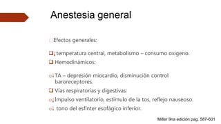 Anestesia general
🠶Efectos generales:
 temperatura central, metabolismo – consumo oxigeno.
 Hemodinámicos:
o TA – depresión miocardio, disminución control
baroreceptores.
 Vías respiratorias y digestivas:
o Impulso ventilatorio, estimulo de la tos, reflejo nauseoso.
o tono del esfínter esofágico inferior.
Miller 9na edición pag. 587-601
 