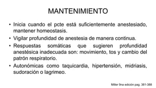 MANTENIMIENTO
• Inicia cuando el pcte está suficientemente anestesiado,
mantener homeostasis.
• Vigilar profundidad de anestesia de manera continua.
• Respuestas somáticas que sugieren profundidad
anestésica inadecuada son: movimiento, tos y cambio del
patrón respiratorio.
• Autonómicas como taquicardia, hipertensión, midriasis,
sudoración o lagrimeo.
Miller 9na edición pag. 381-388
 
