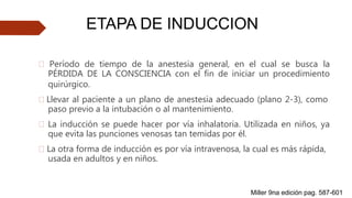 🠶 Período de tiempo de la anestesia general, en el cual se busca la
PÉRDIDA DE LA CONSCIENCIA con el fin de iniciar un procedimiento
quirúrgico.
🠶 Llevar al paciente a un plano de anestesia adecuado (plano 2-3), como
paso previo a la intubación o al mantenimiento.
🠶 La inducción se puede hacer por vía inhalatoria. Utilizada en niños, ya
que evita las punciones venosas tan temidas por él.
🠶 La otra forma de inducción es por vía intravenosa, la cual es más rápida,
usada en adultos y en niños.
ETAPA DE INDUCCION
Miller 9na edición pag. 587-601
 