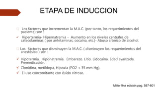 🠶 Los factores que incrementan la M.A.C. (por tanto, los requerimientos del
paciente) son :
 Hipertermia- Hipernatremia - Aumento en los niveles centrales de
catecolaminas ( por anfetaminas, cocaína, etc.)- Abuso crónico de alcohol.
🠶 Los factores que disminuyen la M.A.C. ( disminuyen los requerimientos del
anestésico ) son :
 Hipotermia. Hiponatremia. Embarazo. Litio. Lidocaína. Edad avanzada.
Premedicación.
 Clonidina, metildopa, Hipoxia (PO2 < 35 mm Hg).
 El uso concomitante con óxido nitroso.
ETAPA DE INDUCCION
Miller 9na edición pag. 587-601
 