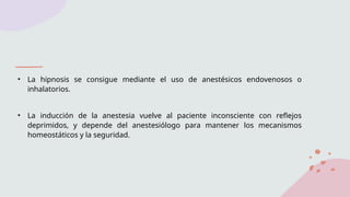 • La hipnosis se consigue mediante el uso de anestésicos endovenosos o
inhalatorios.
• La inducción de la anestesia vuelve al paciente inconsciente con reflejos
deprimidos, y depende del anestesiólogo para mantener los mecanismos
homeostáticos y la seguridad.
 