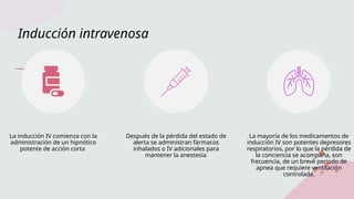 Inducción intravenosa
La inducción IV comienza con la
administración de un hipnótico
potente de acción corta
Después de la pérdida del estado de
alerta se administran fármacos
inhalados o IV adicionales para
mantener la anestesia.
La mayoría de los medicamentos de
inducción IV son potentes depresores
respiratorios, por lo que la pérdida de
la conciencia se acompaña, con
frecuencia, de un breve periodo de
apnea que requiere ventilación
controlada.
 