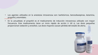 • Los agentes utilizados en la anestesia intravenosa son: barbitúricos, benzodiazepinas, ketamina,
propofol y etomidato.
• En la actualidad, el propofol es el medicamento de inducción intravenosa utilizado con mayor
frecuencia. Este medicamento tiene un inicio rápido de acción (< 60 s). Las dosis pequeñas
proporcionan sedación y ansiolisis. Las dosis mayores causan pérdida del estado de alerta.
 
