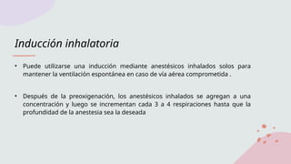 Inducción inhalatoria
• Puede utilizarse una inducción mediante anestésicos inhalados solos para
mantener la ventilación espontánea en caso de vía aérea comprometida .
• Después de la preoxigenación, los anestésicos inhalados se agregan a una
concentración y luego se incrementan cada 3 a 4 respiraciones hasta que la
profundidad de la anestesia sea la deseada
 